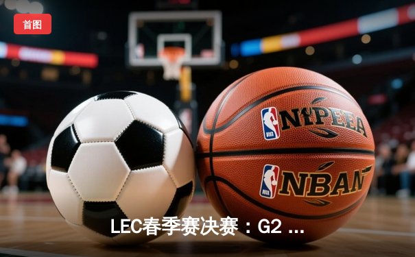 LEC春季赛决赛：G2 Esports 3-1力克Fnatic，Caps神级瑞兹主宰战局